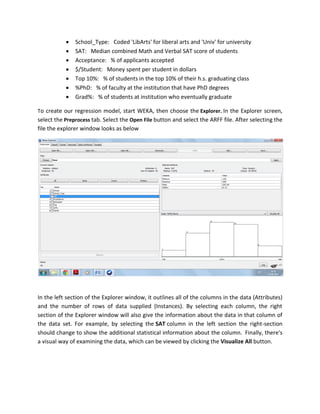    School_Type: Coded 'LibArts' for liberal arts and 'Univ' for university
              SAT: Median combined Math and Verbal SAT score of students
              Acceptance: % of applicants accepted
              $/Student: Money spent per student in dollars
              Top 10%: % of students in the top 10% of their h.s. graduating class
              %PhD: % of faculty at the institution that have PhD degrees
              Grad%: % of students at institution who eventually graduate

To create our regression model, start WEKA, then choose the Explorer. In the Explorer screen,
select the Preprocess tab. Select the Open File button and select the ARFF file. After selecting the
file the explorer window looks as below




In the left section of the Explorer window, it outlines all of the columns in the data (Attributes)
and the number of rows of data supplied (Instances). By selecting each column, the right
section of the Explorer window will also give the information about the data in that column of
the data set. For example, by selecting the SAT column in the left section the right-section
should change to show the additional statistical information about the column. Finally, there's
a visual way of examining the data, which can be viewed by clicking the Visualize All button.
 