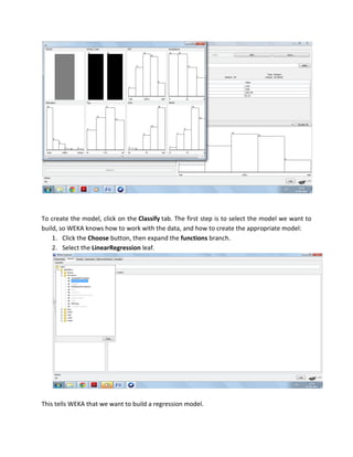 To create the model, click on the Classify tab. The first step is to select the model we want to
build, so WEKA knows how to work with the data, and how to create the appropriate model:
    1. Click the Choose button, then expand the functions branch.
    2. Select the LinearRegression leaf.




This tells WEKA that we want to build a regression model.
 