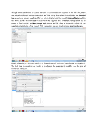 Though it may be obvious to us that we want to use the data we supplied in the ARFF file, there
are actually different options than what we'll be using. The other three choices are Supplied
test set, where we can supply a different set of data to build the model;Cross-validation, which
lets WEKA build a model based on subsets of the supplied data and then average them out to
create a final model; and Percentage split, where WEKA takes a percentile subset of the
supplied data to build a final model. With regression, we can simply choose Use training set.




Finally, Choosing no attribute method to determine each attributes contribution to regression.
The last step to creating our model is to choose the dependent variable one by one all
numerical attributes.
 
