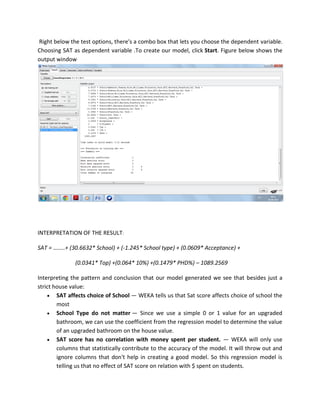 Right below the test options, there's a combo box that lets you choose the dependent variable.
Choosing SAT as dependent variable .To create our model, click Start. Figure below shows the
output window




INTERPRETATION OF THE RESULT:

SAT = ……..+ (30.6632* School) + (-1.245* School type) + (0.0609* Acceptance) +

              (0.0341* Top) +(0.064* 10%) +(0.1479* PHD%) – 1089.2569

Interpreting the pattern and conclusion that our model generated we see that besides just a
strict house value:
     SAT affects choice of School — WEKA tells us that Sat score affects choice of school the
        most
     School Type do not matter — Since we use a simple 0 or 1 value for an upgraded
        bathroom, we can use the coefficient from the regression model to determine the value
        of an upgraded bathroom on the house value.
     SAT score has no correlation with money spent per student. — WEKA will only use
        columns that statistically contribute to the accuracy of the model. It will throw out and
        ignore columns that don't help in creating a good model. So this regression model is
        telling us that no effect of SAT score on relation with $ spent on students.
 