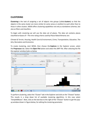 CLUSTERING
Clustering is the task of assigning a set of objects into groups (called clusters) so that the
objects in the same cluster are more similar (in some sense or another) to each other than to
those in other clusters. WEKA offers clustering capabilities not only as standalone schemes, but
also as filters and classifiers.

To begin with clustering we will use the data set of places. The data set contains places
classified on bases of – The nine rating criteria used by Places Rated Almanac are:

Climate & Terrain, Housing, Health Care & Environment, Crime, Transportation, Education, The
Arts, Recreation and Economics

To create clustering, start WEKA, then choose the Explorer. In the Explorer screen, select
the Preprocess tab. Select the Open File button and select the ARFF file. After selecting the file
the explorer window looks as below




To perform clustering, select the "Cluster" tab in the Explorer and click on the "Choose" button.
This results in a drop down list of available clustering algorithms. In this case select
"SimpleKMeans". Next, click on the text box to the right of the "Choose" button to get the pop-
up window shown in Figure below, for editing the clustering parameter.
 