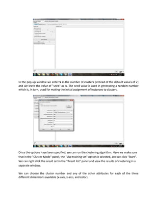 In the pop-up window we enter 5 as the number of clusters (instead of the default values of 2)
and we leave the value of "seed" as is. The seed value is used in generating a random number
which is, in turn, used for making the initial assignment of instances to clusters.




Once the options have been specified, we can run the clustering algorithm. Here we make sure
that in the "Cluster Mode" panel, the "Use training set" option is selected, and we click "Start".
We can right click the result set in the "Result list" panel and view the results of clustering in a
separate window.

We can choose the cluster number and any of the other attributes for each of the three
different dimensions available (x-axis, y-axis, and color).
 