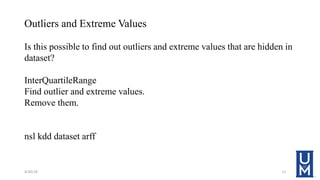 Outliers and Extreme Values
Is this possible to find out outliers and extreme values that are hidden in
dataset?
InterQuartileRange
Find outlier and extreme values.
Remove them.
nsl kdd dataset arff
4/30/18 11
 