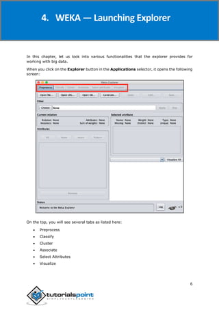 Weka
6
In this chapter, let us look into various functionalities that the explorer provides for
working with big data.
When you click on the Explorer button in the Applications selector, it opens the following
screen:
On the top, you will see several tabs as listed here:
 Preprocess
 Classify
 Cluster
 Associate
 Select Attributes
 Visualize
4. WEKA — Launching Explorer
 