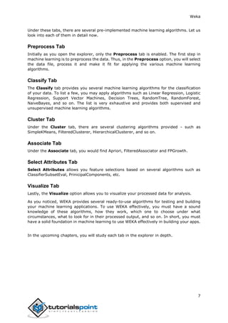 Weka
7
Under these tabs, there are several pre-implemented machine learning algorithms. Let us
look into each of them in detail now.
Preprocess Tab
Initially as you open the explorer, only the Preprocess tab is enabled. The first step in
machine learning is to preprocess the data. Thus, in the Preprocess option, you will select
the data file, process it and make it fit for applying the various machine learning
algorithms.
Classify Tab
The Classify tab provides you several machine learning algorithms for the classification
of your data. To list a few, you may apply algorithms such as Linear Regression, Logistic
Regression, Support Vector Machines, Decision Trees, RandomTree, RandomForest,
NaiveBayes, and so on. The list is very exhaustive and provides both supervised and
unsupervised machine learning algorithms.
Cluster Tab
Under the Cluster tab, there are several clustering algorithms provided - such as
SimpleKMeans, FilteredClusterer, HierarchicalClusterer, and so on.
Associate Tab
Under the Associate tab, you would find Apriori, FilteredAssociator and FPGrowth.
Select Attributes Tab
Select Attributes allows you feature selections based on several algorithms such as
ClassifierSubsetEval, PrinicipalComponents, etc.
Visualize Tab
Lastly, the Visualize option allows you to visualize your processed data for analysis.
As you noticed, WEKA provides several ready-to-use algorithms for testing and building
your machine learning applications. To use WEKA effectively, you must have a sound
knowledge of these algorithms, how they work, which one to choose under what
circumstances, what to look for in their processed output, and so on. In short, you must
have a solid foundation in machine learning to use WEKA effectively in building your apps.
In the upcoming chapters, you will study each tab in the explorer in depth.
 