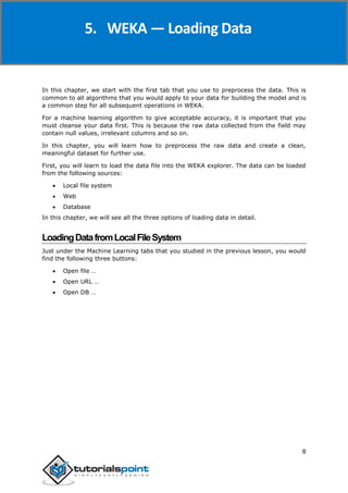 Weka
8
In this chapter, we start with the first tab that you use to preprocess the data. This is
common to all algorithms that you would apply to your data for building the model and is
a common step for all subsequent operations in WEKA.
For a machine learning algorithm to give acceptable accuracy, it is important that you
must cleanse your data first. This is because the raw data collected from the field may
contain null values, irrelevant columns and so on.
In this chapter, you will learn how to preprocess the raw data and create a clean,
meaningful dataset for further use.
First, you will learn to load the data file into the WEKA explorer. The data can be loaded
from the following sources:
 Local file system
 Web
 Database
In this chapter, we will see all the three options of loading data in detail.
LoadingDatafromLocalFileSystem
Just under the Machine Learning tabs that you studied in the previous lesson, you would
find the following three buttons:
 Open file …
 Open URL …
 Open DB …
5. WEKA — Loading Data
 