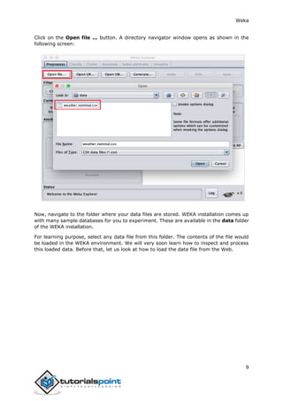 Weka
9
Click on the Open file ... button. A directory navigator window opens as shown in the
following screen:
Now, navigate to the folder where your data files are stored. WEKA installation comes up
with many sample databases for you to experiment. These are available in the data folder
of the WEKA installation.
For learning purpose, select any data file from this folder. The contents of the file would
be loaded in the WEKA environment. We will very soon learn how to inspect and process
this loaded data. Before that, let us look at how to load the data file from the Web.
 
