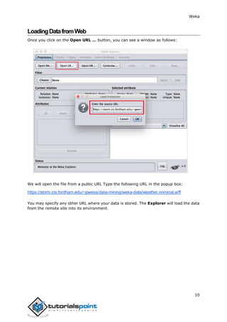 Weka
10
LoadingDatafromWeb
Once you click on the Open URL … button, you can see a window as follows:
We will open the file from a public URL Type the following URL in the popup box:
https://storm.cis.fordham.edu/~gweiss/data-mining/weka-data/weather.nominal.arff
You may specify any other URL where your data is stored. The Explorer will load the data
from the remote site into its environment.
 