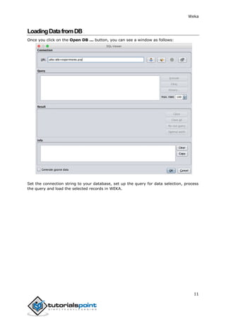 Weka
11
LoadingDatafromDB
Once you click on the Open DB ... button, you can see a window as follows:
Set the connection string to your database, set up the query for data selection, process
the query and load the selected records in WEKA.
 