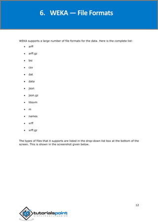 Weka
12
WEKA supports a large number of file formats for the data. Here is the complete list:
 arff
 arff.gz
 bsi
 csv
 dat
 data
 json
 json.gz
 libsvm
 m
 names
 xrff
 xrff.gz
The types of files that it supports are listed in the drop-down list box at the bottom of the
screen. This is shown in the screenshot given below.
6. WEKA — File Formats
 
