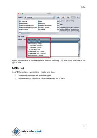Weka
13
As you would notice it supports several formats including CSV and JSON. The default file
type is Arff.
ArffFormat
An Arff file contains two sections - header and data.
 The header describes the attribute types.
 The data section contains a comma separated list of data.
 