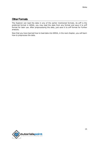 Weka
15
OtherFormats
The Explorer can load the data in any of the earlier mentioned formats. As arff is the
preferred format in WEKA, you may load the data from any format and save it to arff
format for later use. After preprocessing the data, just save it to arff format for further
analysis.
Now that you have learned how to load data into WEKA, in the next chapter, you will learn
how to preprocess the data.
 