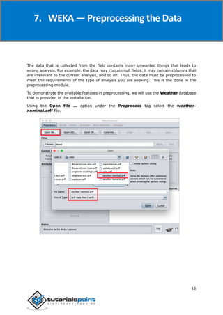 Weka
16
The data that is collected from the field contains many unwanted things that leads to
wrong analysis. For example, the data may contain null fields, it may contain columns that
are irrelevant to the current analysis, and so on. Thus, the data must be preprocessed to
meet the requirements of the type of analysis you are seeking. This is the done in the
preprocessing module.
To demonstrate the available features in preprocessing, we will use the Weather database
that is provided in the installation.
Using the Open file ... option under the Preprocess tag select the weather-
nominal.arff file.
7. WEKA — Preprocessing the Data
 
