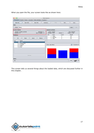 Weka
17
When you open the file, your screen looks like as shown here:
This screen tells us several things about the loaded data, which are discussed further in
this chapter.
 