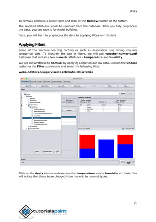 Weka
21
To remove Attribute/s select them and click on the Remove button at the bottom.
The selected attributes would be removed from the database. After you fully preprocess
the data, you can save it for model building.
Next, you will learn to preprocess the data by applying filters on this data.
ApplyingFilters
Some of the machine learning techniques such as association rule mining requires
categorical data. To illustrate the use of filters, we will use weather-numeric.arff
database that contains two numeric attributes - temperature and humidity.
We will convert these to nominal by applying a filter on our raw data. Click on the Choose
button in the Filter subwindow and select the following filter:
weka->filters->supervised->attribute->Discretize
Click on the Apply button and examine the temperature and/or humidity attribute. You
will notice that these have changed from numeric to nominal types.
 