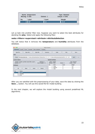 Weka
22
Let us look into another filter now. Suppose you want to select the best attributes for
deciding the play. Select and apply the following filter:
weka->filters->supervised->attribute->AttributeSelection
You will notice that it removes the temperature and humidity attributes from the
database.
After you are satisfied with the preprocessing of your data, save the data by clicking the
Save … button. You will use this saved file for model building.
In the next chapter, we will explore the model building using several predefined ML
algorithms.
 