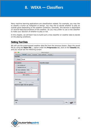 Weka
23
Many machine learning applications are classification related. For example, you may like
to classify a tumor as malignant or benign. You may like to decide whether to play an
outside game depending on the weather conditions. Generally, this decision is dependent
on several features/conditions of the weather. So you may prefer to use a tree classifier
to make your decision of whether to play or not.
In this chapter, we will learn how to build such a tree classifier on weather data to decide
on the playing conditions.
SettingTestData
We will use the preprocessed weather data file from the previous lesson. Open the saved
file by using the Open file ... option under the Preprocess tab, click on the Classify tab,
and you would see the following screen:
8. WEKA — Classifiers
 