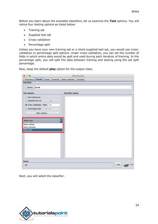 Weka
24
Before you learn about the available classifiers, let us examine the Test options. You will
notice four testing options as listed below:
 Training set
 Supplied test set
 Cross-validation
 Percentage split
Unless you have your own training set or a client supplied test set, you would use cross-
validation or percentage split options. Under cross-validation, you can set the number of
folds in which entire data would be split and used during each iteration of training. In the
percentage split, you will split the data between training and testing using the set split
percentage.
Now, keep the default play option for the output class:
Next, you will select the classifier.
 