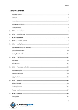 Weka
ii
TableofContents
About the Tutorial ............................................................................................................................................i
Audience...........................................................................................................................................................i
Prerequisites.....................................................................................................................................................i
Copyright & Disclaimer.....................................................................................................................................i
Table of Contents ............................................................................................................................................ ii
1. WEKA — Introduction...............................................................................................................................1
2. WEKA — What is WEKA? ..........................................................................................................................2
3. WEKA — Installation.................................................................................................................................4
4. WEKA — Launching Explorer.....................................................................................................................6
5. WEKA — Loading Data ..............................................................................................................................8
Loading Data from Local File System...............................................................................................................8
Loading Data from Web ................................................................................................................................10
Loading Data from DB ...................................................................................................................................11
6. WEKA — File Formats .............................................................................................................................12
Arff Format ....................................................................................................................................................13
Other Formats ...............................................................................................................................................15
7. WEKA — Preprocessing the Data ............................................................................................................16
Understanding Data ......................................................................................................................................18
Removing Attributes......................................................................................................................................20
Applying Filters..............................................................................................................................................21
8. WEKA — Classifiers.................................................................................................................................23
Setting Test Data ...........................................................................................................................................23
Selecting Classifier.........................................................................................................................................25
Visualize Results ............................................................................................................................................27
9. WEKA — Clustering.................................................................................................................................31
Loading Data..................................................................................................................................................31
 