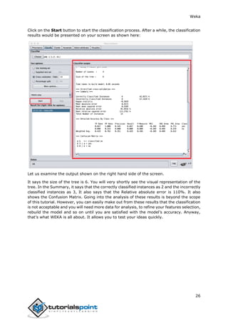 Weka
26
Click on the Start button to start the classification process. After a while, the classification
results would be presented on your screen as shown here:
Let us examine the output shown on the right hand side of the screen.
It says the size of the tree is 6. You will very shortly see the visual representation of the
tree. In the Summary, it says that the correctly classified instances as 2 and the incorrectly
classified instances as 3, It also says that the Relative absolute error is 110%. It also
shows the Confusion Matrix. Going into the analysis of these results is beyond the scope
of this tutorial. However, you can easily make out from these results that the classification
is not acceptable and you will need more data for analysis, to refine your features selection,
rebuild the model and so on until you are satisfied with the model’s accuracy. Anyway,
that’s what WEKA is all about. It allows you to test your ideas quickly.
 