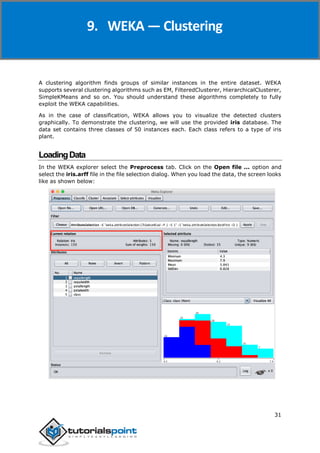 Weka
31
A clustering algorithm finds groups of similar instances in the entire dataset. WEKA
supports several clustering algorithms such as EM, FilteredClusterer, HierarchicalClusterer,
SimpleKMeans and so on. You should understand these algorithms completely to fully
exploit the WEKA capabilities.
As in the case of classification, WEKA allows you to visualize the detected clusters
graphically. To demonstrate the clustering, we will use the provided iris database. The
data set contains three classes of 50 instances each. Each class refers to a type of iris
plant.
LoadingData
In the WEKA explorer select the Preprocess tab. Click on the Open file ... option and
select the iris.arff file in the file selection dialog. When you load the data, the screen looks
like as shown below:
9. WEKA — Clustering
 