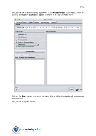 Weka
33
Now, select EM as the clustering algorithm. In the Cluster mode sub window, select the
Classes to clusters evaluation option as shown in the screenshot below:
Click on the Start button to process the data. After a while, the results will be presented
on the screen.
Next, let us study the results.
 