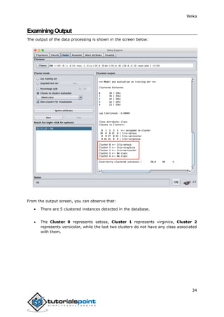 Weka
34
ExaminingOutput
The output of the data processing is shown in the screen below:
From the output screen, you can observe that:
 There are 5 clustered instances detected in the database.
 The Cluster 0 represents setosa, Cluster 1 represents virginica, Cluster 2
represents versicolor, while the last two clusters do not have any class associated
with them.
 