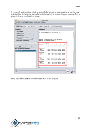 Weka
35
If you scroll up the output window, you will also see some statistics that gives the mean
and standard deviation for each of the attributes in the various detected clusters. This is
shown in the screenshot given below:
Next, we will look at the visual representation of the clusters.
 