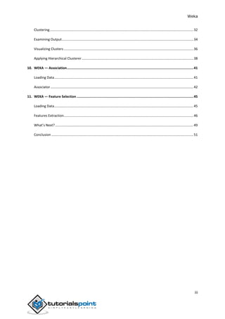 Weka
iii
Clustering.......................................................................................................................................................32
Examining Output..........................................................................................................................................34
Visualizing Clusters........................................................................................................................................36
Applying Hierarchical Clusterer .....................................................................................................................38
10. WEKA — Association...............................................................................................................................41
Loading Data..................................................................................................................................................41
Associator......................................................................................................................................................42
11. WEKA — Feature Selection .....................................................................................................................45
Loading Data..................................................................................................................................................45
Features Extraction........................................................................................................................................46
What’s Next? .................................................................................................................................................49
Conclusion .....................................................................................................................................................51
 