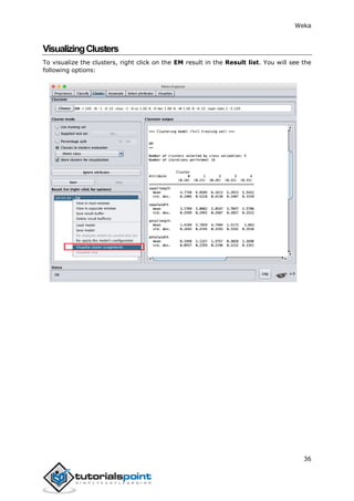 Weka
36
VisualizingClusters
To visualize the clusters, right click on the EM result in the Result list. You will see the
following options:
 