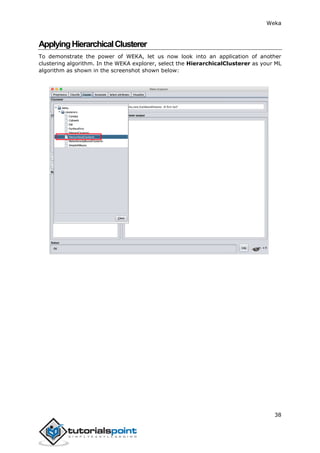 Weka
38
ApplyingHierarchicalClusterer
To demonstrate the power of WEKA, let us now look into an application of another
clustering algorithm. In the WEKA explorer, select the HierarchicalClusterer as your ML
algorithm as shown in the screenshot shown below:
 