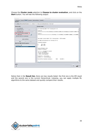 Weka
39
Choose the Cluster mode selection to Classes to cluster evaluation, and click on the
Start button. You will see the following output:
Notice that in the Result list, there are two results listed: the first one is the EM result
and the second one is the current Hierarchical. Likewise, you can apply multiple ML
algorithms to the same dataset and quickly compare their results.
 