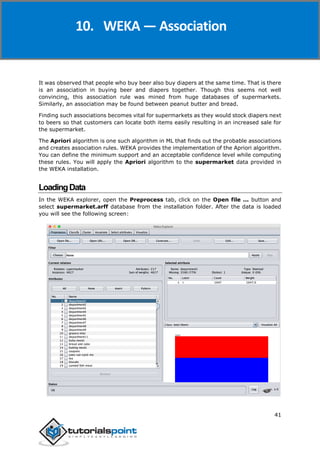 Weka
41
It was observed that people who buy beer also buy diapers at the same time. That is there
is an association in buying beer and diapers together. Though this seems not well
convincing, this association rule was mined from huge databases of supermarkets.
Similarly, an association may be found between peanut butter and bread.
Finding such associations becomes vital for supermarkets as they would stock diapers next
to beers so that customers can locate both items easily resulting in an increased sale for
the supermarket.
The Apriori algorithm is one such algorithm in ML that finds out the probable associations
and creates association rules. WEKA provides the implementation of the Apriori algorithm.
You can define the minimum support and an acceptable confidence level while computing
these rules. You will apply the Apriori algorithm to the supermarket data provided in
the WEKA installation.
LoadingData
In the WEKA explorer, open the Preprocess tab, click on the Open file ... button and
select supermarket.arff database from the installation folder. After the data is loaded
you will see the following screen:
10. WEKA — Association
 