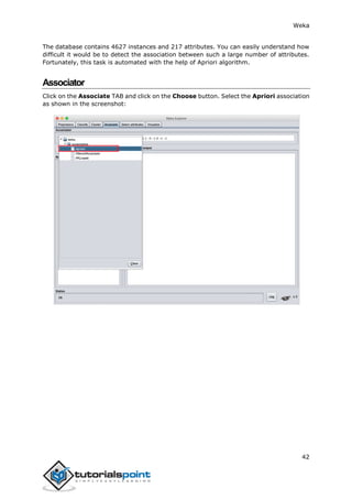Weka
42
The database contains 4627 instances and 217 attributes. You can easily understand how
difficult it would be to detect the association between such a large number of attributes.
Fortunately, this task is automated with the help of Apriori algorithm.
Associator
Click on the Associate TAB and click on the Choose button. Select the Apriori association
as shown in the screenshot:
 