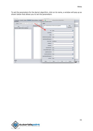 Weka
43
To set the parameters for the Apriori algorithm, click on its name, a window will pop up as
shown below that allows you to set the parameters:
 