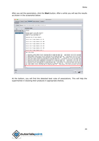 Weka
44
After you set the parameters, click the Start button. After a while you will see the results
as shown in the screenshot below:
At the bottom, you will find the detected best rules of associations. This will help the
supermarket in stocking their products in appropriate shelves.
 