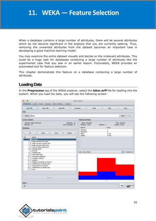 Weka
45
When a database contains a large number of attributes, there will be several attributes
which do not become significant in the analysis that you are currently seeking. Thus,
removing the unwanted attributes from the dataset becomes an important task in
developing a good machine learning model.
You may examine the entire dataset visually and decide on the irrelevant attributes. This
could be a huge task for databases containing a large number of attributes like the
supermarket case that you saw in an earlier lesson. Fortunately, WEKA provides an
automated tool for feature selection.
This chapter demonstrate this feature on a database containing a large number of
attributes.
LoadingData
In the Preprocess tag of the WEKA explorer, select the labor.arff file for loading into the
system. When you load the data, you will see the following screen:
11. WEKA — Feature Selection
 