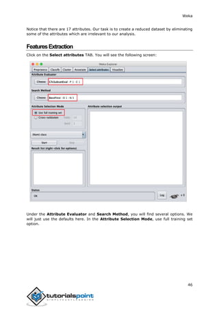 Weka
46
Notice that there are 17 attributes. Our task is to create a reduced dataset by eliminating
some of the attributes which are irrelevant to our analysis.
FeaturesExtraction
Click on the Select attributes TAB. You will see the following screen:
Under the Attribute Evaluator and Search Method, you will find several options. We
will just use the defaults here. In the Attribute Selection Mode, use full training set
option.
 