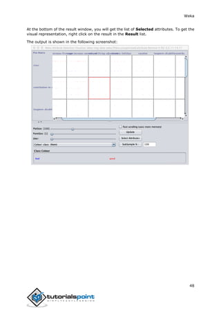 Weka
48
At the bottom of the result window, you will get the list of Selected attributes. To get the
visual representation, right click on the result in the Result list.
The output is shown in the following screenshot:
 