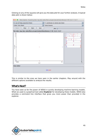 Weka
49
Clicking on any of the squares will give you the data plot for your further analysis. A typical
data plot is shown below:
This is similar to the ones we have seen in the earlier chapters. Play around with the
different options available to analyze the results.
What’sNext?
You have seen so far the power of WEKA in quickly developing machine learning models.
What we used is a graphical tool called Explorer for developing these models. WEKA also
provides a command line interface that gives you more power than provided in the
explorer.
 