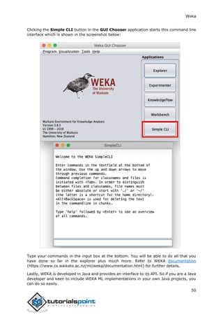 Weka
50
Clicking the Simple CLI button in the GUI Chooser application starts this command line
interface which is shown in the screenshot below:
Type your commands in the input box at the bottom. You will be able to do all that you
have done so far in the explorer plus much more. Refer to WEKA documentation
(https://www.cs.waikato.ac.nz/ml/weka/documentation.html) for further details.
Lastly, WEKA is developed in Java and provides an interface to its API. So if you are a Java
developer and keen to include WEKA ML implementations in your own Java projects, you
can do so easily.
 
