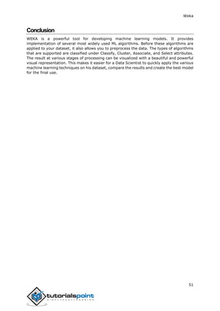 Weka
51
Conclusion
WEKA is a powerful tool for developing machine learning models. It provides
implementation of several most widely used ML algorithms. Before these algorithms are
applied to your dataset, it also allows you to preprocess the data. The types of algorithms
that are supported are classified under Classify, Cluster, Associate, and Select attributes.
The result at various stages of processing can be visualized with a beautiful and powerful
visual representation. This makes it easier for a Data Scientist to quickly apply the various
machine learning techniques on his dataset, compare the results and create the best model
for the final use.
 