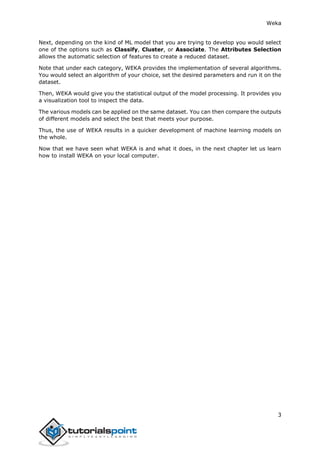 Weka
3
Next, depending on the kind of ML model that you are trying to develop you would select
one of the options such as Classify, Cluster, or Associate. The Attributes Selection
allows the automatic selection of features to create a reduced dataset.
Note that under each category, WEKA provides the implementation of several algorithms.
You would select an algorithm of your choice, set the desired parameters and run it on the
dataset.
Then, WEKA would give you the statistical output of the model processing. It provides you
a visualization tool to inspect the data.
The various models can be applied on the same dataset. You can then compare the outputs
of different models and select the best that meets your purpose.
Thus, the use of WEKA results in a quicker development of machine learning models on
the whole.
Now that we have seen what WEKA is and what it does, in the next chapter let us learn
how to install WEKA on your local computer.
 