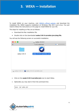 Weka
4
To install WEKA on your machine, visit WEKA’s official website and download the
installation file. WEKA supports installation on Windows, Mac OS X and Linux. You just
need to follow the instructions on this page to install WEKA for your OS.
The steps for installing on Mac are as follows:
 Download the Mac installation file.
 Double click on the downloaded weka-3-8-3-corretto-jvm.dmg file.
You will see the following screen on successful installation.
 Click on the weak-3-8-3-corretto-jvm icon to start Weka.
 Optionally you may start it from the command line:
java -jar weka.jar
3. WEKA — Installation
 