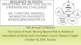RESILIENCE IN YOUTH:
PRESENTING AN APP FOR YOUTH
EXPERIENCING CHALLENGE
DR. CHRISTINE WEKERLE,
MCMASTER UNIVERSITY
WEKERC@MCMASTER.CA
10th Annual Conference
The Future of Youth: Moving Beyond Risk to Resilience
Association of Family and Conciliation Courts, Ontario Chapter
October 19, 2018, Toronto
 