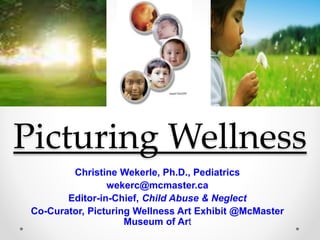 Picturing Wellness
Christine Wekerle, Ph.D., Pediatrics
wekerc@mcmaster.ca
Editor-in-Chief, Child Abuse & Neglect
Co-Curator, Picturing Wellness Art Exhibit @McMaster
Museum of Art
 