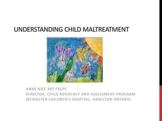 UNDERSTANDING CHILD MALTREATMENT
ANNE NIEC MD FRCPC
DIRECTOR, CHILD ADVOCACY AND ASSESSMENT PROGRAM
MCMASTER CHILDREN’S HOSPITAL, HAMILTON ONTARIO
 