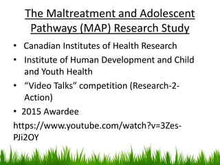 The Maltreatment and Adolescent
Pathways (MAP) Research Study
• Canadian Institutes of Health Research
• Institute of Human Development and Child
and Youth Health
• “Video Talks” competition (Research-2-
Action)
• 2015 Awardee
https://www.youtube.com/watch?v=3Zes-
PJi2OY
 