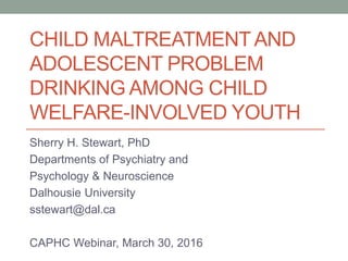 CHILD MALTREATMENTAND
ADOLESCENT PROBLEM
DRINKING AMONG CHILD
WELFARE-INVOLVED YOUTH
Sherry H. Stewart, PhD
Departments of Psychiatry and
Psychology & Neuroscience
Dalhousie University
sstewart@dal.ca
CAPHC Webinar, March 30, 2016
 