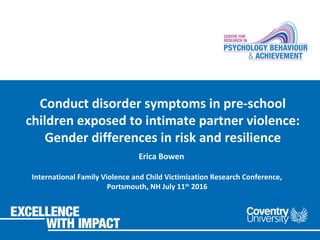 Conduct disorder symptoms in pre-school
children exposed to intimate partner violence:
Gender differences in risk and resilience
Erica Bowen
International Family Violence and Child Victimization Research Conference,
Portsmouth, NH July 11th
2016
 